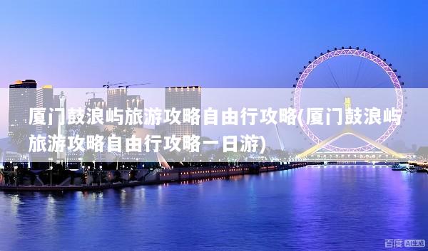 厦门鼓浪屿旅游攻略自由行攻略(厦门鼓浪屿旅游攻略自由行攻略一日游)